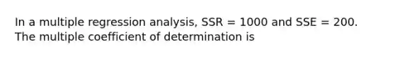 In a multiple regression analysis, SSR = 1000 and SSE = 200. The multiple coefficient of determination is