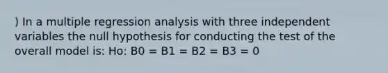 ) In a multiple regression analysis with three independent variables the null hypothesis for conducting the test of the overall model is: Ho: B0 = B1 = B2 = B3 = 0