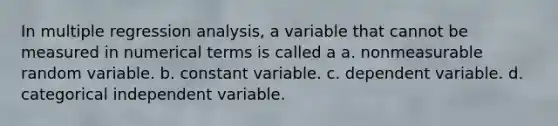 In multiple regression analysis, a variable that cannot be measured in numerical terms is called a a. nonmeasurable random variable. b. constant variable. c. dependent variable. d. categorical independent variable.