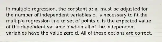 In multiple regression, the constant α: a. must be adjusted for the number of independent variables b. is necessary to fit the multiple regression line to set of points c. is the expected value of the dependent variable Y when all of the independent variables have the value zero d. All of these options are correct.