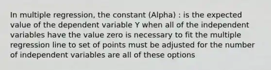 In multiple regression, the constant (Alpha) : is the expected value of the dependent variable Y when all of the independent variables have the value zero is necessary to fit the multiple regression line to set of points must be adjusted for the number of independent variables are all of these options