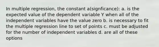 In multiple regression, the constant a(signficance): a. is the expected value of the dependent variable Y when all of the independent variables have the value zero b. is necessary to fit the multiple regression line to set of points c. must be adjusted for the number of independent variables d. are all of these options