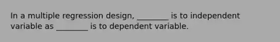 In a multiple regression design, ________ is to independent variable as ________ is to dependent variable.