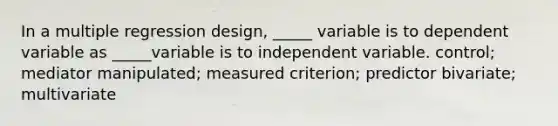 In a multiple regression design, _____ variable is to dependent variable as _____variable is to independent variable. control; mediator manipulated; measured criterion; predictor bivariate; multivariate