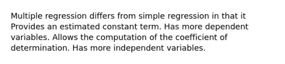 Multiple regression differs from simple regression in that it Provides an estimated constant term. Has more dependent variables. Allows the computation of the coefficient of determination. Has more independent variables.