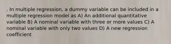 . In multiple regression, a dummy variable can be included in a multiple regression model as A) An additional quantitative variable B) A nominal variable with three or more values C) A nominal variable with only two values D) A new regression coefficient