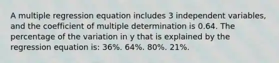 A multiple regression equation includes 3 independent variables, and the coefficient of multiple determination is 0.64. The percentage of the variation in y that is explained by the regression equation is: 36%. 64%. 80%. 21%.