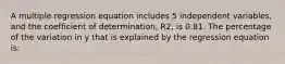 A multiple regression equation includes 5 independent variables, and the coefficient of determination, R2, is 0.81. The percentage of the variation in y that is explained by the regression equation is: