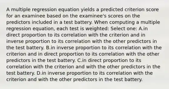 A multiple regression equation yields a predicted criterion score for an examinee based on the examinee's scores on the predictors included in a test battery. When computing a multiple regression equation, each test is weighted: Select one: A.in direct proportion to its correlation with the criterion and in inverse proportion to its correlation with the other predictors in the test battery. B.in inverse proportion to its correlation with the criterion and in direct proportion to its correlation with the other predictors in the test battery. C.in direct proportion to its correlation with the criterion and with the other predictors in the test battery. D.in inverse proportion to its correlation with the criterion and with the other predictors in the test battery.