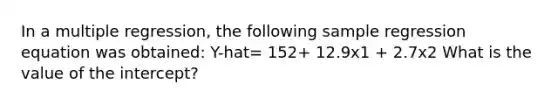 In a multiple regression, the following sample regression equation was obtained: Y-hat= 152+ 12.9x1 + 2.7x2 What is the value of the intercept?