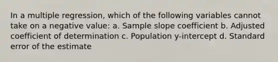 In a multiple regression, which of the following variables cannot take on a negative value: a. Sample slope coefficient b. Adjusted coefficient of determination c. Population y-intercept d. Standard error of the estimate