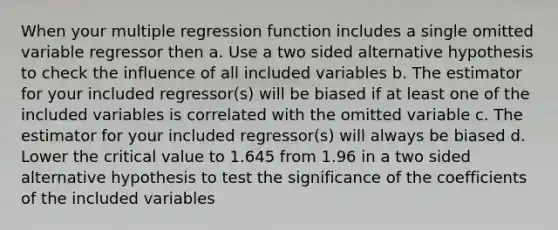 When your multiple regression function includes a single omitted variable regressor then a. Use a two sided alternative hypothesis to check the influence of all included variables b. The estimator for your included regressor(s) will be biased if at least one of the included variables is correlated with the omitted variable c. The estimator for your included regressor(s) will always be biased d. Lower the critical value to 1.645 from 1.96 in a two sided alternative hypothesis to test the significance of the coefficients of the included variables