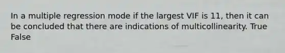 In a multiple regression mode if the largest VIF is 11, then it can be concluded that there are indications of multicollinearity. True False