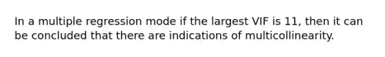 In a multiple regression mode if the largest VIF is 11, then it can be concluded that there are indications of multicollinearity.