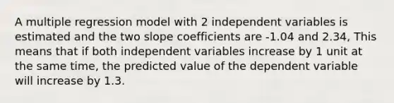 A multiple regression model with 2 independent variables is estimated and the two slope coefficients are -1.04 and 2.34, This means that if both independent variables increase by 1 unit at the same time, the predicted value of the dependent variable will increase by 1.3.