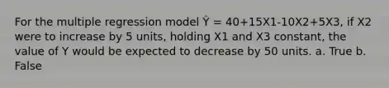 For the multiple regression model Ŷ = 40+15X1-10X2+5X3, if X2 were to increase by 5 units, holding X1 and X3 constant, the value of Y would be expected to decrease by 50 units. a. True b. False