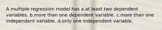 A multiple regression model has a.at least two dependent variables. b.more than one dependent variable. c.more than one independent variable. d.only one independent variable.