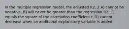 In the multiple regression model, the adjusted R2, 2 A) cannot be negative. B) will never be greater than the regression R2. C) equals the square of the correlation coefficient r. D) cannot decrease when an additional explanatory variable is added.