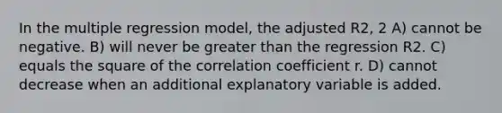 In the multiple regression model, the adjusted R2, 2 A) cannot be negative. B) will never be <a href='https://www.questionai.com/knowledge/ktgHnBD4o3-greater-than' class='anchor-knowledge'>greater than</a> the regression R2. C) equals the square of the correlation coefficient r. D) cannot decrease when an additional explanatory variable is added.