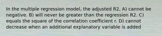 In the multiple regression model, the adjusted R2, A) cannot be negative. B) will never be greater than the regression R2. C) equals the square of the correlation coefficient r. D) cannot decrease when an additional explanatory variable is added