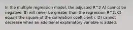 In the multiple regression model, the adjusted R^2 A) cannot be negative. B) will never be greater than the regression R^2. C) equals the square of the correlation coefficient r. D) cannot decrease when an additional explanatory variable is added.