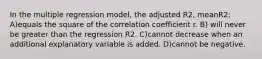 In the multiple regression model, the adjusted R2, meanR2: A)equals the square of the correlation coefficient r. B) will never be greater than the regression R2. C)cannot decrease when an additional explanatory variable is added. D)cannot be negative.