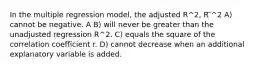 In the multiple regression model, the adjusted R^2, R ̅^2 A) cannot be negative. A B) will never be greater than the unadjusted regression R^2. C) equals the square of the correlation coefficient r. D) cannot decrease when an additional explanatory variable is added.