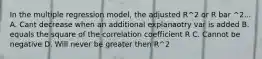 In the multiple regression model, the adjusted R^2 or R bar ^2... A. Cant decrease when an additional explanaotry var is added B. equals the square of the correlation coefficient R C. Cannot be negative D. Will never be greater then R^2