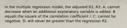 In the multiple regression​ model, the adjusted R2​, R2​: A. cannot decrease when an additional explanatory variable is added. B. equals the square of the correlation coefficient r. C. cannot be negative. D. will never be greater than the regression R2.