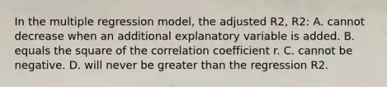 In the multiple regression​ model, the adjusted R2​, R2​: A. cannot decrease when an additional explanatory variable is added. B. equals the square of the correlation coefficient r. C. cannot be negative. D. will never be <a href='https://www.questionai.com/knowledge/ktgHnBD4o3-greater-than' class='anchor-knowledge'>greater than</a> the regression R2.