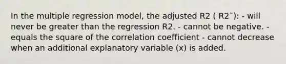 In the multiple regression model, the adjusted R2 ( R2¯): - will never be greater than the regression R2. - cannot be negative. - equals the square of the correlation coefficient - cannot decrease when an additional explanatory variable (x) is added.