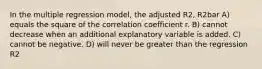 In the multiple regression model, the adjusted R2, R2bar A) equals the square of the correlation coefficient r. B) cannot decrease when an additional explanatory variable is added. C) cannot be negative. D) will never be greater than the regression R2