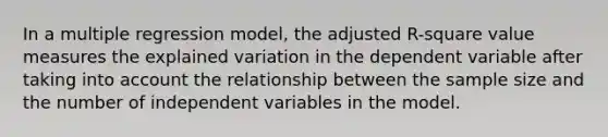 In a multiple regression model, the adjusted R-square value measures the explained variation in the dependent variable after taking into account the relationship between the sample size and the number of independent variables in the model.