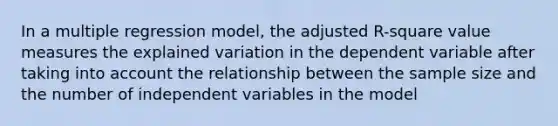 In a multiple regression model, the adjusted R-square value measures the explained variation in the dependent variable after taking into account the relationship between the sample size and the number of independent variables in the model