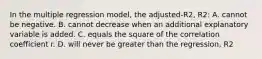 In the multiple regression model, the adjusted-R2, R2: A. cannot be negative. B. cannot decrease when an additional explanatory variable is added. C. equals the square of the correlation coefficient r. D. will never be greater than the regression, R2