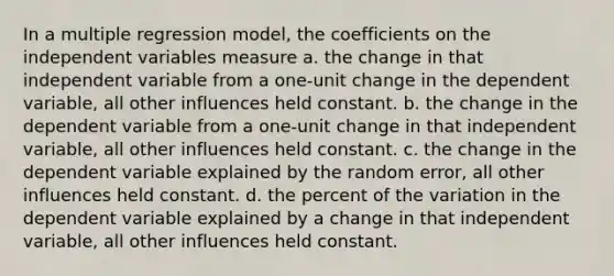 In a multiple regression model, the coefficients on the independent variables measure a. the change in that independent variable from a one-unit change in the dependent variable, all other influences held constant. b. the change in the dependent variable from a one-unit change in that independent variable, all other influences held constant. c. the change in the dependent variable explained by the random error, all other influences held constant. d. the percent of the variation in the dependent variable explained by a change in that independent variable, all other influences held constant.