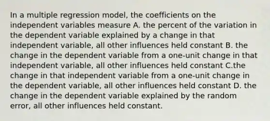 In a multiple regression model, the coefficients on the independent variables measure A. the percent of the variation in the dependent variable explained by a change in that independent variable, all other influences held constant B. the change in the dependent variable from a one-unit change in that independent variable, all other influences held constant C.the change in that independent variable from a one-unit change in the dependent variable, all other influences held constant D. the change in the dependent variable explained by the random error, all other influences held constant.