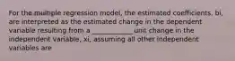 For the multiple regression model, the estimated coefficients, bi, are interpreted as the estimated change in the dependent variable resulting from a ____________ unit change in the independent variable, xi, assuming all other independent variables are