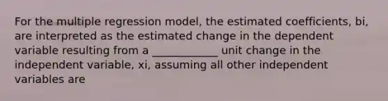 For the multiple regression model, the estimated coefficients, bi, are interpreted as the estimated change in the dependent variable resulting from a ____________ unit change in the independent variable, xi, assuming all other independent variables are