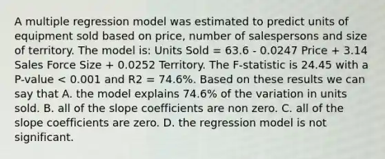 A multiple regression model was estimated to predict units of equipment sold based on price, number of salespersons and size of territory. The model is: Units Sold = 63.6 - 0.0247 Price + 3.14 Sales Force Size + 0.0252 Territory. The F-statistic is 24.45 with a P-value < 0.001 and R2 = 74.6%. Based on these results we can say that A. the model explains 74.6% of the variation in units sold. B. all of the slope coefficients are non zero. C. all of the slope coefficients are zero. D. the regression model is not significant.