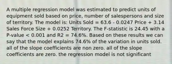 A multiple regression model was estimated to predict units of equipment sold based on price, number of salespersons and size of territory. The model is: Units Sold = 63.6 - 0.0247 Price + 3.14 Sales Force Size + 0.0252 Territory. The F-statistic is 24.45 with a P-value < 0.001 and R2 = 74.6%. Based on these results we can say that the model explains 74.6% of the variation in units sold. all of the slope coefficients are non zero. all of the slope coefficients are zero. the regression model is not significant