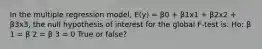 In the multiple regression model, E(y) = β0 + β1x1 + β2x2 + β3x3, the null hypothesis of interest for the global F-test is: Ho: β 1 = β 2 = β 3 = 0 True or false?