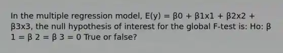 In the multiple regression model, E(y) = β0 + β1x1 + β2x2 + β3x3, the null hypothesis of interest for the global F-test is: Ho: β 1 = β 2 = β 3 = 0 True or false?