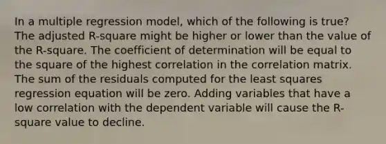 In a multiple regression model, which of the following is true? The adjusted R-square might be higher or lower than the value of the R-square. The coefficient of determination will be equal to the square of the highest correlation in the correlation matrix. The sum of the residuals computed for the least squares regression equation will be zero. Adding variables that have a low correlation with the dependent variable will cause the R-square value to decline.