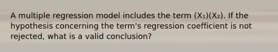 A multiple regression model includes the term (X₁)(X₂). If the hypothesis concerning the term's regression coefficient is not rejected, what is a valid conclusion?