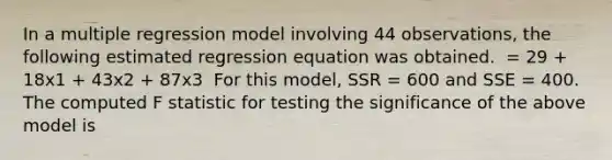 In a multiple regression model involving 44 observations, the following estimated regression equation was obtained. ​ = 29 + 18x1 + 43x2 + 87x3 ​ For this model, SSR = 600 and SSE = 400. The computed F statistic for testing the significance of the above model is