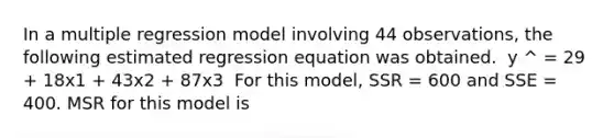 In a multiple regression model involving 44 observations, the following estimated regression equation was obtained. ​ y ^ = 29 + 18x1 + 43x2 + 87x3 ​ For this model, SSR = 600 and SSE = 400. MSR for this model is