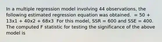 In a multiple regression model involving 44 observations, the following estimated regression equation was obtained. ​ = 50 + 13x1 + 40x2 + 68x3 ​ For this model, SSR = 600 and SSE = 400. The computed F statistic for testing the significance of the above model is