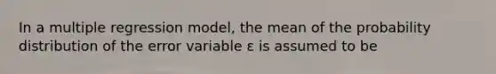 In a multiple regression model, the mean of the probability distribution of the error variable ε is assumed to be