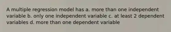 A multiple regression model has a. more than one independent variable b. only one independent variable c. at least 2 dependent variables d. more than one dependent variable